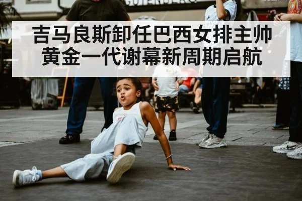 吉马良斯卸任巴西女排主帅黄金一代谢幕新周期启航