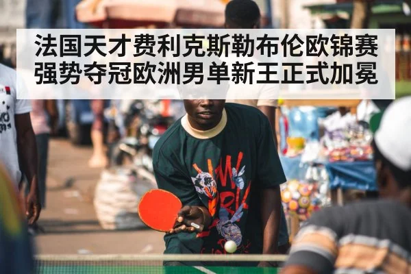 法国天才费利克斯勒布伦欧锦赛强势夺冠欧洲男单新王正式加冕